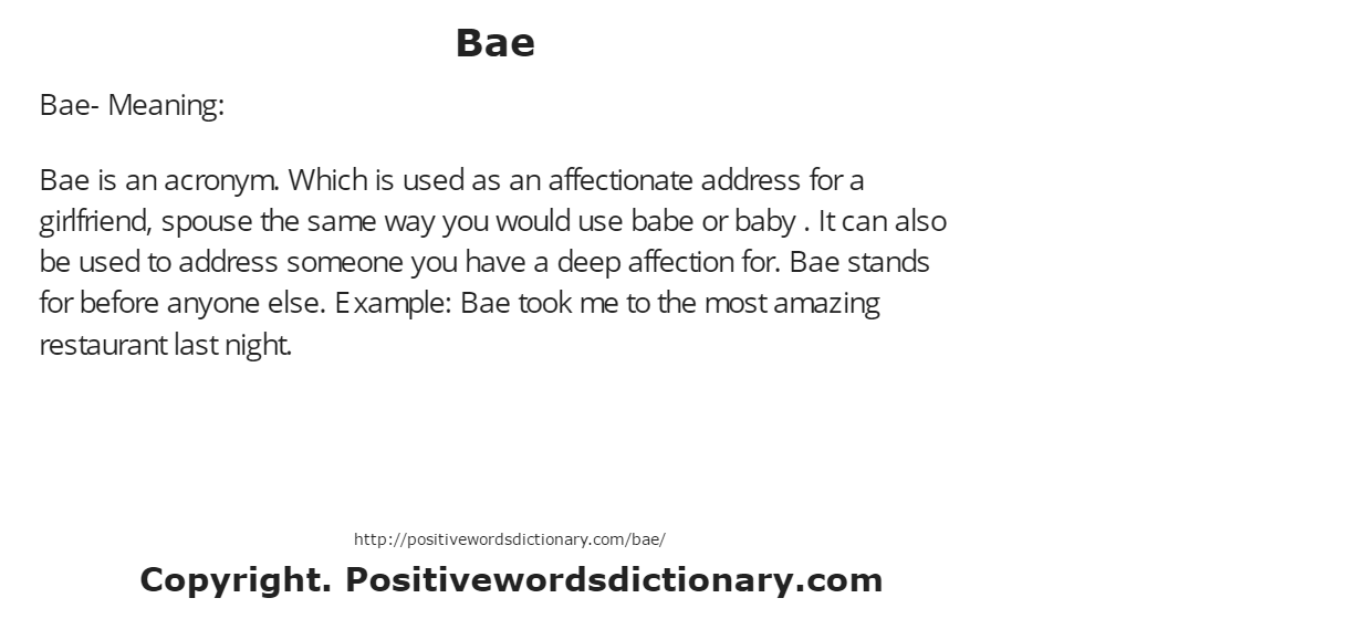 Bae- Meaning:
Bae is an acronym. Which is used as an affectionate address for a girlfriend, spouse the same way you would use babe or baby . It can also be used to address someone you have a deep affection for. Bae stands for before anyone else. Example: Bae took me to the most amazing restaurant last night.