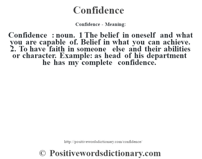 Confidence- Meaning:Confidence  : noun. 1 The belief in oneself and what you are capable of. Belief in what you can achieve.  2. To have faith in someone else and their abilities or character. Example: as head of his department he has my complete confidence.