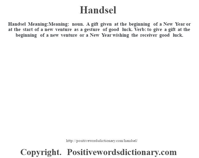 Handsel Meaning:Meaning: noun. A gift given at the beginning of a New Year or at the start of a new venture as a gesture of good luck. Verb: to give a gift at the beginning of a new venture or a New Year wishing the receiver good luck.