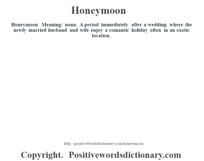 Honeymoon Meaning: noun. A period immediately after a wedding where the newly married husband and wife enjoy a romantic holiday often in an exotic location.