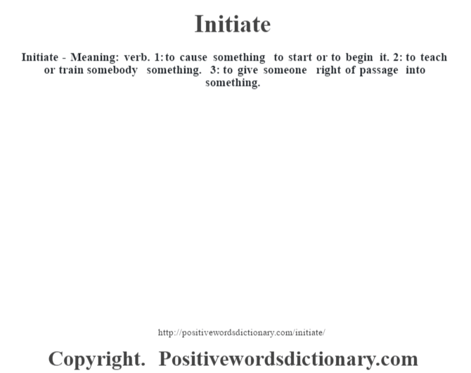Initiate - Meaning: verb. 1: to cause something to start or to begin it. 2: to teach or train somebody something. 3: to give someone right of passage into something.