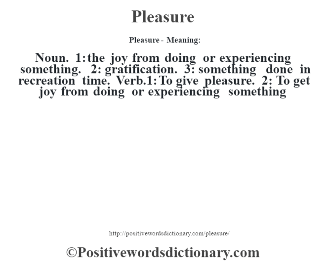 Pleasure- Meaning: Noun. 1: the joy from doing or experiencing something. 2: gratification. 3: something done in recreation time. Verb.1: To give pleasure. 2: To get joy from doing or experiencing something
