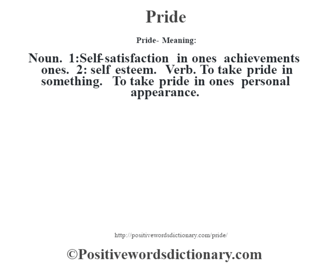 Pride- Meaning: Noun. 1:Self-satisfaction in ones achievements ones. 2: self esteem. Verb. To take pride in something. To take pride in ones personal appearance.