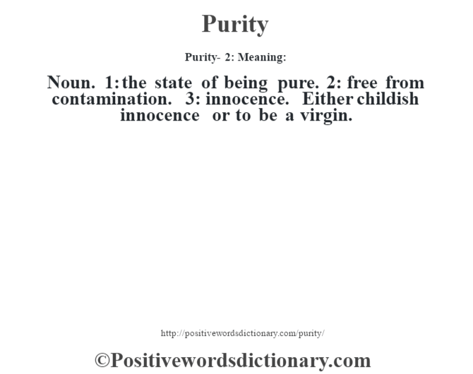 Purity-  2: Meaning: Noun. 1: the state of being pure. 2: free from contamination. 3: innocence. Either childish innocence or to be a virgin.
