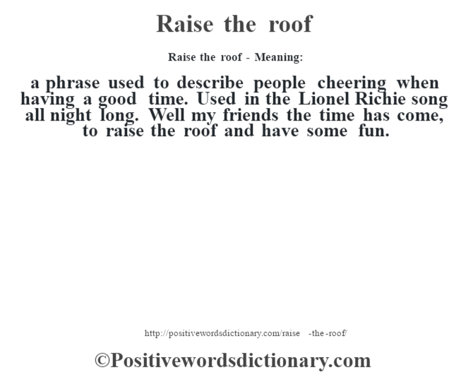 Raise the roof - Meaning:   a phrase used to describe people cheering when having a good time. Used in the Lionel Richie song all night long. Well my friends the time has come, to raise the roof and have some fun.