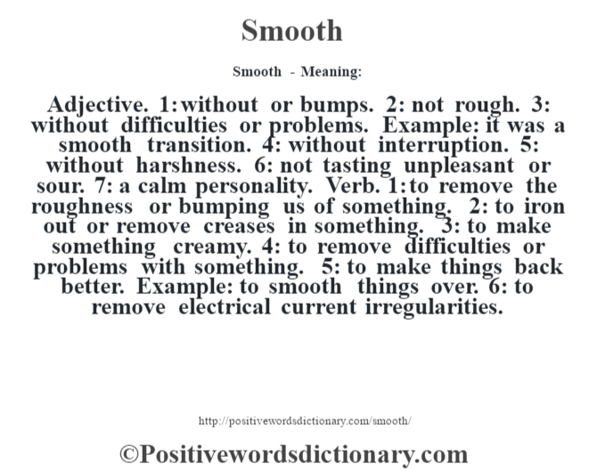 Smooth - Meaning: Adjective. 1: without or bumps. 2: not rough. 3: without difficulties or problems. Example: it was a smooth transition. 4: without interruption. 5: without harshness. 6: not tasting unpleasant or sour. 7: a calm personality. Verb. 1: to remove the roughness or bumping us of something. 2: to iron out or remove creases in something. 3: to make something creamy. 4: to remove difficulties or problems with something. 5: to make things back better. Example: to smooth things over. 6: to remove electrical current irregularities.
