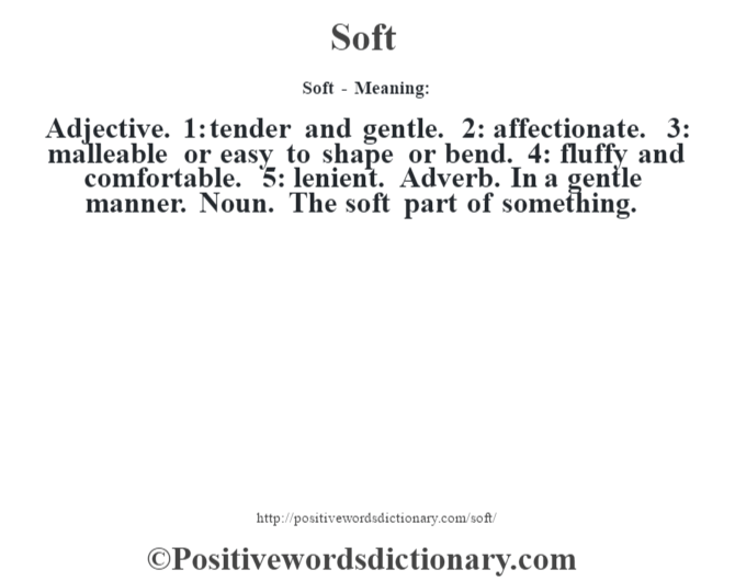 Soft - Meaning: Adjective. 1: tender and gentle. 2: affectionate. 3: malleable or easy to shape or bend. 4: fluffy and comfortable. 5: lenient. Adverb. In a gentle manner. Noun. The soft part of something.