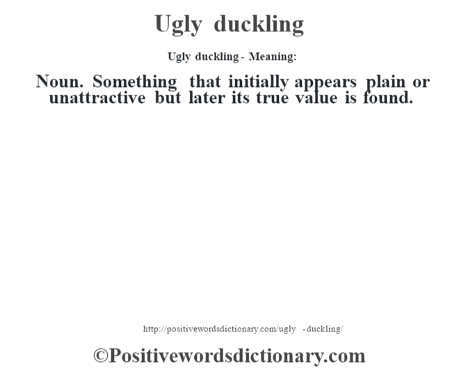 Ugly duckling- Meaning: Noun. Something that initially appears plain or unattractive but later its true value is found.