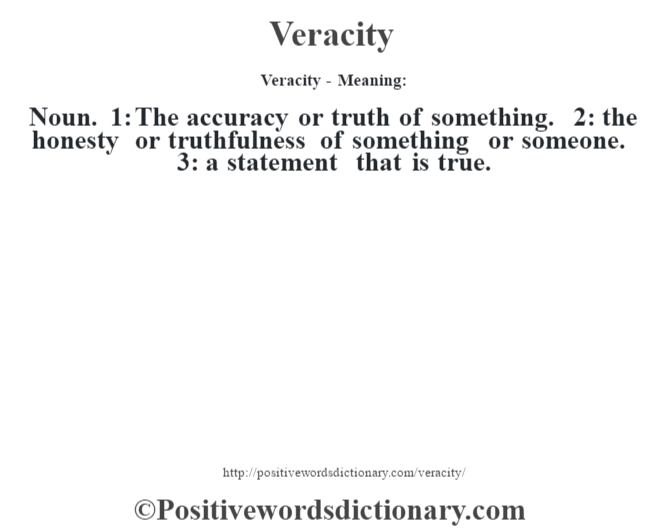Veracity - Meaning: Noun. 1: The accuracy or truth of something. 2: the honesty or truthfulness of something or someone. 3: a statement that is true.