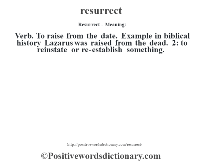 Resurrect - Meaning:   Verb. To raise from the date. Example in biblical history Lazarus was raised from the dead. 2: to reinstate or re-establish something.