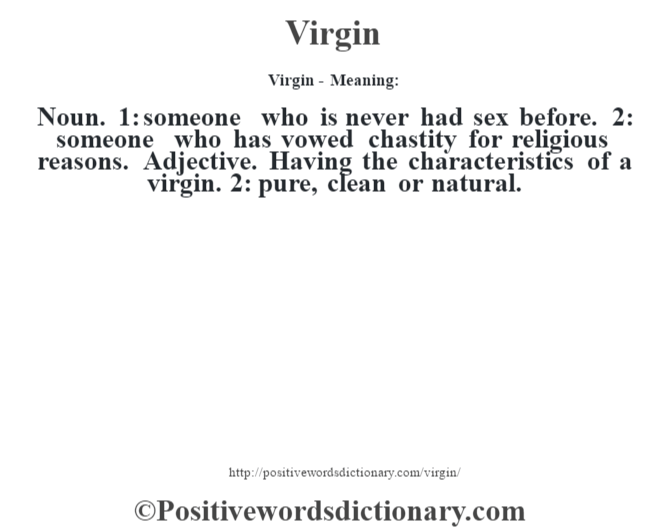 Virgin - Meaning: Noun. 1: someone who is never had sex before. 2: someone who has vowed chastity for religious reasons. Adjective. Having the characteristics of a virgin. 2: pure, clean or natural.