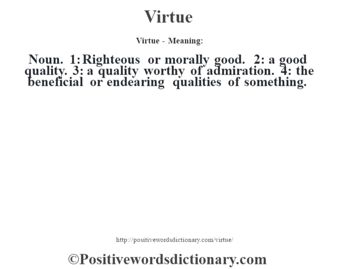 Virtue - Meaning: Noun. 1: Righteous or morally good. 2: a good quality. 3: a quality worthy of admiration. 4: the beneficial or endearing qualities of something.