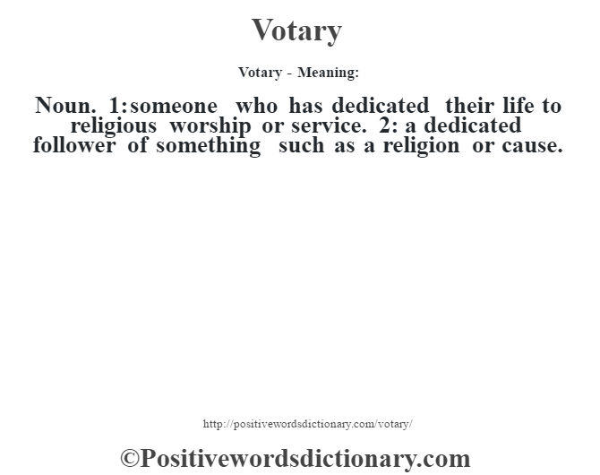 Votary - Meaning: Noun. 1: someone who has dedicated their life to religious worship or service. 2: a dedicated follower of something such as a religion or cause.