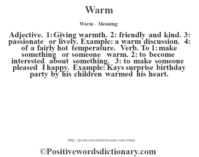 Warm - Meaning: Adjective. 1:  Giving warmth. 2: friendly and kind. 3: passionate or lively. Example: a warm discussion. 4: of a fairly hot temperature. Verb. To 1: make something or someone warm. 2: to become interested about something. 3: to make someone pleased I happy. Example: Kays surprise birthday party by his children warmed his heart.