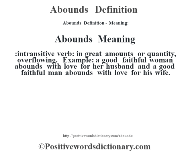 Abounds Definition- Meaning:Abounds Meaning :intransitive verb: in great amounts or quantity, overflowing. Example: a good faithful woman abounds with love for her husband and a good faithful man abounds with love for his wife.