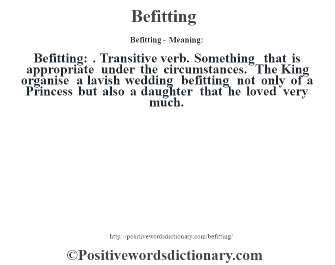 Befitting- Meaning:Befitting: . Transitive verb. Something that is appropriate under the circumstances. The King organise a lavish wedding befitting not only of a Princess but also a daughter that he loved very much.