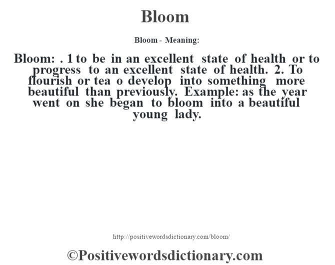 Bloom- Meaning:Bloom: . 1 to be in an excellent state of health or to progress to an excellent state of health. 2. To flourish or tea o develop into something more beautiful than previously. Example: as the year went on she began to bloom into a beautiful young lady.