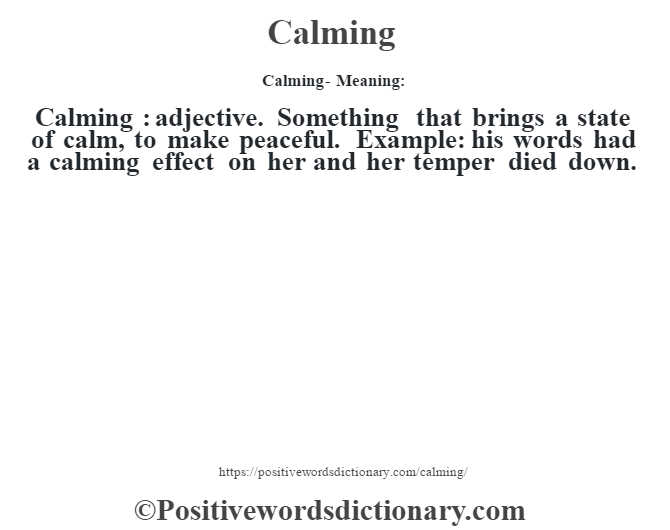 Calming- Meaning:Calming  : adjective. Something that brings a state of calm, to make peaceful. Example: his words had a calming effect on her and her temper died down.