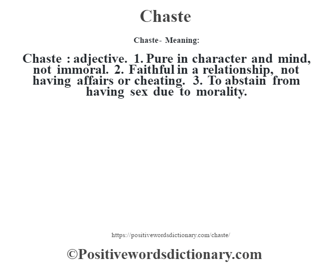 Chaste- Meaning:Chaste  : adjective. 1. Pure in character and mind, not immoral. 2. Faithful in a relationship, not having affairs or cheating. 3. To abstain from having sex due to morality.