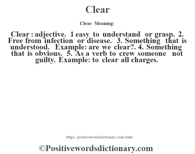 Clear- Meaning:Clear  : adjective. 1 easy to understand or grasp. 2. Free from infection or disease. 3. Something that is understood. Example: are we clear?. 4. Something that is obvious. 5. As a verb to crew someone not guilty. Example: to clear all charges.